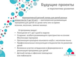 Будущие проекты
                                  и перспектива развития


        Корпоративный детский лагерь для детей разных
возрастов (от 3 до 14 лет) — краткосрочная развивающая
программа для детей на целое лето или на время
осенних, весенних, зимних каникул.

     В программу входит:
•   Посещение от 1 до 5 дней в неделю
•   Создание особого развивающего пространства на основе
    Монтессори-программ
•   Организация культурно-языкового клуба с носителем языка
•   Профессиональные консультации специалистов по развитию
    детей
•   Возможно участие сотрудников в формировании и
    реализации программы для детей
•   Детский лагерь в офисном помещении
    или поблизости
 