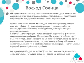 Восход Солнца
Восход Солнца — оператор корпоративных детских садов и центров. Мы
организуем качественные программы для развития детей, удовлетворяя
потребности и поддерживая интересы семей и организаций.

Главная цель наших программ — создать развивающую среду, которая
поможет ребенку сформировать гармоничного человека, обрести
навыки, привычки и качества, необходимые для самореализации в
современном мире.
Мы опираемся на принципы гуманистической педагогики и философии
гениального педагога Марии Монтессори. Мы верим, что ребенок сам
является творцом своей личности, в нем заложены стремление и энергия к
саморазвитию. Задача взрослого – только помочь ребенку действовать
самостоятельно. Для этого необходима специальная среда и подготовленный
взрослый, уважающий личность ребенка.

Восход Солнца обладает экспертизой в Монтессори-методе, маркетинге
образовательных услуг, организации и управлении детскими садами.
 