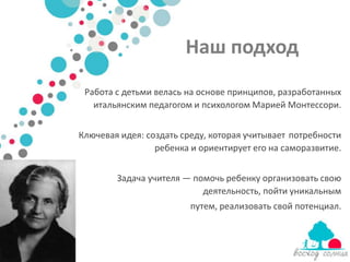 Наш подход
 Работа с детьми велась на основе принципов, разработанных
   итальянским педагогом и психологом Марией Монтессори.


Ключевая идея: создать среду, которая учитывает потребности
                 ребенка и ориентирует его на саморазвитие.


        Задача учителя — помочь ребенку организовать свою
                           деятельность, пойти уникальным
                         путем, реализовать свой потенциал.
 