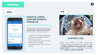 #GOOGLE
GOOGLE LANCE
(DISCRÈTEMENT)
TRIANGLE
Il s’agit d’une app permettant de
consommer moins de données.
Grâce à elle, l’utilisateur peut :
• Contrôler les apps qui peuvent
utiliser ses données mobiles
• Bloquer une app
particulièrement gourmande 
• Débloquer une app
temporairement, pour 10 min, 1
heure… 
Grâce aux photos et vidéos prises par
Thomas Pesquet pendant son séjour dans
la Station Spatiale Internationale, Google
Street View a pu la modéliser et permet
de la visiter en réalité virtuelle.
VISITER L’ISS…
#Data #VR
 
