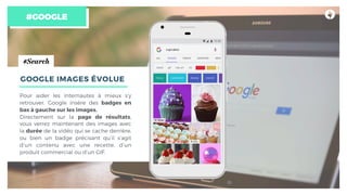 #GOOGLE
GOOGLE IMAGES ÉVOLUE
Pour aider les internautes à mieux s’y
retrouver, Google insère des badges en
bas à gauche sur les images.
Directement sur la page de résultats,
vous verrez maintenant des images avec
la durée de la vidéo qui se cache derrière,
ou bien un badge précisant qu’il s’agit
d’un contenu avec une recette, d’un
produit commercial ou d’un GIF.
#Search
 