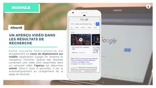 #GOOGLE
#Search
UN APERÇU VIDÉO DANS
LES RÉSULTATS DE
RECHERCHE
C e t t e n o u v e l l e f o n c t i o n n a l i t é e s t
actuellement en cours de déploiement sur
mobile (application Google for Android et
navigateur Chrome). Quand des résultats
contenant une vidéo sont rassemblés dans
un carrousel vidéo, l’aperçu est désormais
animé. Celui-ci dure 6 secondes, il est lu
automatiquement au chargement de la
page de résultats.
 