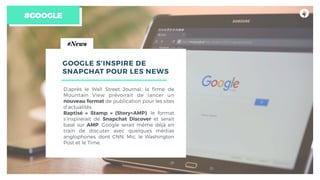 #GOOGLE
#News
GOOGLE S’INSPIRE DE
SNAPCHAT POUR LES NEWS
D’après le Wall Street Journal, la ﬁrme de
Mountain View prévoirait de lancer un
nouveau format de publication pour les sites
d’actualités.
Baptisé « Stamp » (Story+AMP), le format
s’inspirerait de Snapchat Discover et serait
basé sur AMP. Google serait même déjà en
train de discuter avec quelques médias
anglophones, dont CNN, Mic, le Washington
Post et le Time.
 