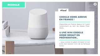#GOOGLE
GOOGLE HOME ARRIVE
EN FRANCE !
Disponible en France depuis le 3 août,
notamment au sein du réseau Fnac-
Darty.
& UNE MINI GOOGLE
HOME SERAIT EN
PRÉPARATION…
… pour contrer le géant Amazon et son
Echo Dot (version mini de sa fameuse
Echo).
#Vocal
 