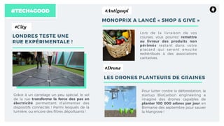 #TECH4GOOD
LONDRES TESTE UNE
RUE EXPÉRIMENTALE !
Grâce à un carrelage un peu spécial, le sol
de la rue transforme la force des pas en
électricité permettant d’alimenter des
dispositifs connectés ! Parmi lesquels de la
lumière, ou encore des ﬁltres dépolluants !
#City
MONOPRIX A LANCÉ « SHOP & GIVE »
Lors de la livraison de vos
courses, vous pourrez remettre
au livreur des produits non
périmés restant dans votre
placard qui seront ensuite
redistribués à des associations
caritatives. 
#Antigaspi
LES DRONES PLANTEURS DE GRAINES
Pour lutter contre la déforestation, la
startup BioCarbon engineering a
imaginé des drones capables de
planter 100 000 arbres par jour en
Birmanie dès septembre pour sauver
la Mangrove ! 
#Drone
 