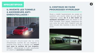 #PROJETSFOUS
IL INVENTE LES TUNNELS
& ASCENSEURS ANTI-
EMBOUTEILLAGES !
L e co n s e i l m u n i c i p a l d e l a v i l l e
d'Hawthorne (comté de Los Angeles) a
autorisé Elon Musk à creuser son tunnel
test sous la surface de Los Angeles.
Objectif : désengorger le traﬁc autoroutier
en créant un ascenseur à voitures !
IL CONTINUE DE FAIRE
PROGRESSER HYPERLOOP
Musk a révélé l’avancement du projet en
publiant une courte vidéo où une voiture
Hyperloop passe de 0 à 324 km/h en
quelques secondes avant de revenir à un
arrêt complet. Pour rappel, Hyperloop est
une sorte de tube dont l’objectif sera de
faire circuler des navettes à plus de 1000
km/h.
 