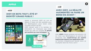 APPLE
iOS11 EN BETA TOUT L’ÉTÉ ET
BIENTÔT GRAND PUBLIC !
Apple a annoncé iOS11 en juin et
depuis, 8 beta ont été publiées pour
les développeurs pour tester cette
nouvelle version cet été.
iOS11 devrait sortir à la rentrée, en
attendant, ne manquez pas notre
étude qui met en lumière 11 détails
qui auraient pu vous échapper !
AVEC iOS11, LA RÉALITÉ
AUGMENTÉE VA FAIRE UN
BOND EN AVANT !
Avec ARKit, Apple propose une solution clé
en main aux développeurs et permet de
proposer des expériences en réalité
augmentée depuis une application iOS.
Le nombre d’expériences devrait donc se
multiplier dans les mois à venir !
LIRE L’ÉTUDE
#iOS
#AR
 