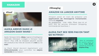 Après l’Amazon Echo, Alexa, logiciel d’intelligence
artiﬁcielle d’Amazon s’intègre à l’Amazon Dash
Wand ! Pour 20$, les shoppers peuvent ajouter
des produits à leur liste de courses à la voix ou via
scan !
Le Dash Wand devient également une
télécommande pour contrôler les objets
connectés de sa maison !
#AMAZON
ALEXA ARRIVE DANS LE
AMAZON DASH WAND !
Amazon serait en train de préparer une
application de messagerie instantanée,
nommée Anytime.
Au programme : chat, vidéo, ﬁltres, jeux et un
pont vers les services d’Amazon (shopping,
commande de nourriture…).
#Vocal
#Messaging
AMAZON VA LANCER ANYTIME
ALEXA FAIT SES 1ERS PAS EN TANT
QU’ACTRICE !
…dans la campagne
de promo pour la
s é r i e T H E M I S T ,
inspirée du roman de
Stephen King.
 