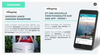 Spark encourage ses membres
Prime à poster des photos de
produits qu’ils aiment.
Quand l’une contient un produit
vendu sur Amazon, un icône
panier apparaît en bas de l’écran
pour shopper directement le
produit !
#AMAZON
ET UNE NOUVELLE
FONCTIONNALITÉ SUR
SON APP : SPARK !
Cette nouvelle fonctionnalité dédiée aux
membres Premium d’Amazon leur permet
de se faire livrer les vêtements & accessoires
qu’ils souhaitent essayer, puis les garder ou
les renvoyer ! Tout cela sans frais !
#Shopping
AMAZON LANCE  
AMAZON WARDROBE
#Shopping
 