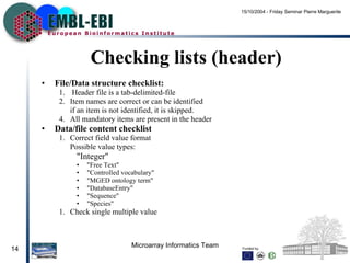 Checking lists (header) File/Data structure checklist: Header file is a tab-delimited-file Item names are correct or can be identified if an item is not identified, it is skipped. All mandatory items are present in the header Data/file content checklist Correct field value format Possible value types: &quot;Integer&quot; &quot;Free Text&quot; &quot;Controlled vocabulary&quot; &quot;MGED ontology term&quot; &quot;DatabaseEntry&quot; &quot;Sequence&quot; &quot;Species&quot; Check single multiple value 