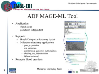 ADF MAGE-ML Tool Application stand-alone plateform independant Supports: Simple/Complex microarray layout Differents microarray applications gene_expression snp_detection comparative_genomic_hybridization binding_site_identification Others (minimal) Respects Good practices 