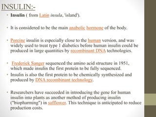 INSULIN:-
• Insulin ( from Latin insula, 'island').
• It is considered to be the main anabolic hormone of the body.
• Porcine insulin is especially close to the human version, and was
widely used to treat type 1 diabetics before human insulin could be
produced in large quantities by recombinant DNA technologies.
• Frederick Sanger sequenced the amino acid structure in 1951,
which made insulin the first protein to be fully sequenced.
• Insulin is also the first protein to be chemically synthesized and
produced by DNA recombinant technology.
• Researchers have succeeded in introducing the gene for human
insulin into plants as another method of producing insulin
("biopharming") in safflower. This technique is anticipated to reduce
production costs.
 