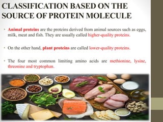 CLASSIFICATION BASED ON THE
SOURCE OF PROTEIN MOLECULE
• Animal proteins are the proteins derived from animal sources such as eggs,
milk, meat and fish. They are usually called higher-quality proteins.
• On the other hand, plant proteins are called lower-quality proteins.
• The four most common limiting amino acids are methionine, lysine,
threonine and tryptophan.
 