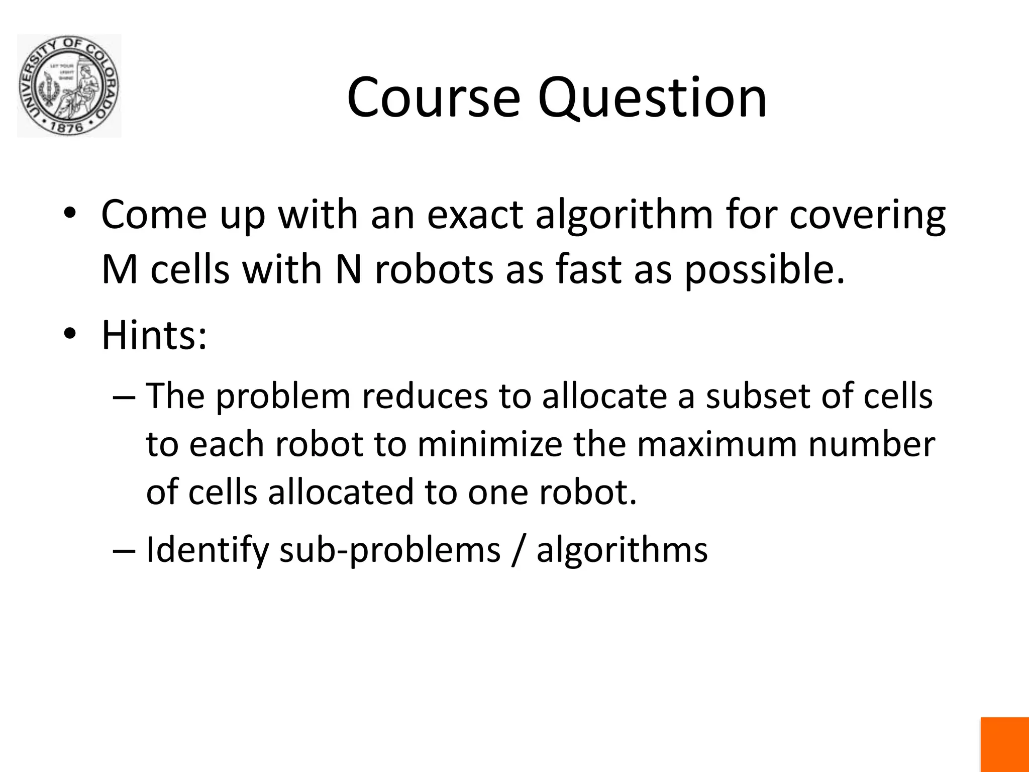 Course QuestionCome up with an exact algorithm for covering M cells with N robots as fast as possible.Hints:The problem reduces to allocate a subset of cells to each robot to minimize the maximum number of cells allocated to one robot.Identify sub-problems / algorithms