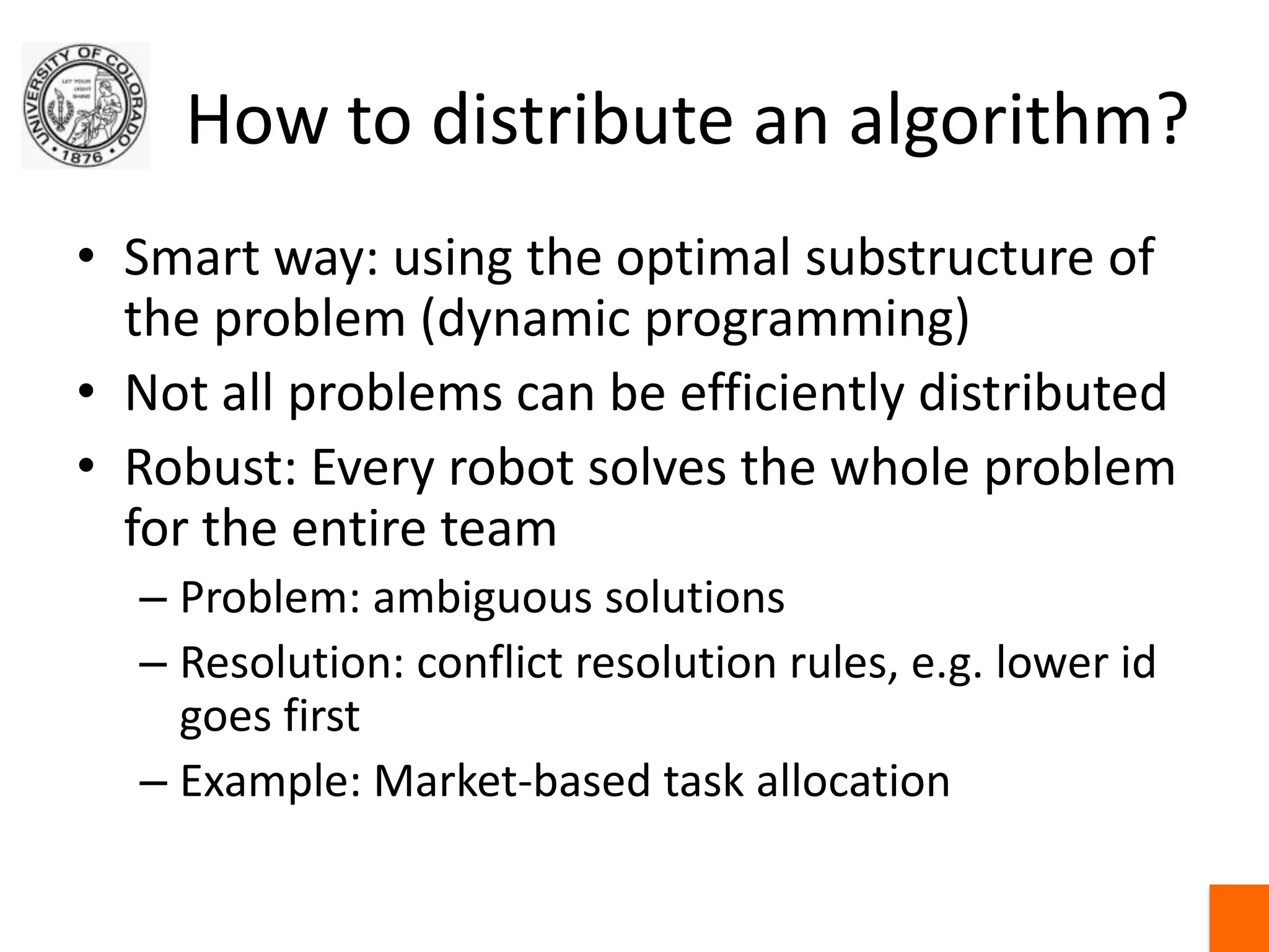 How to distribute an algorithm?Smart way: using the optimal substructure of the problem (dynamic programming)Not all problems can be efficiently distributedRobust: Every robot solves the whole problem for the entire teamProblem: ambiguous solutionsResolution: conflict resolution rules, e.g. lower id goes firstExample: Market-based task allocation