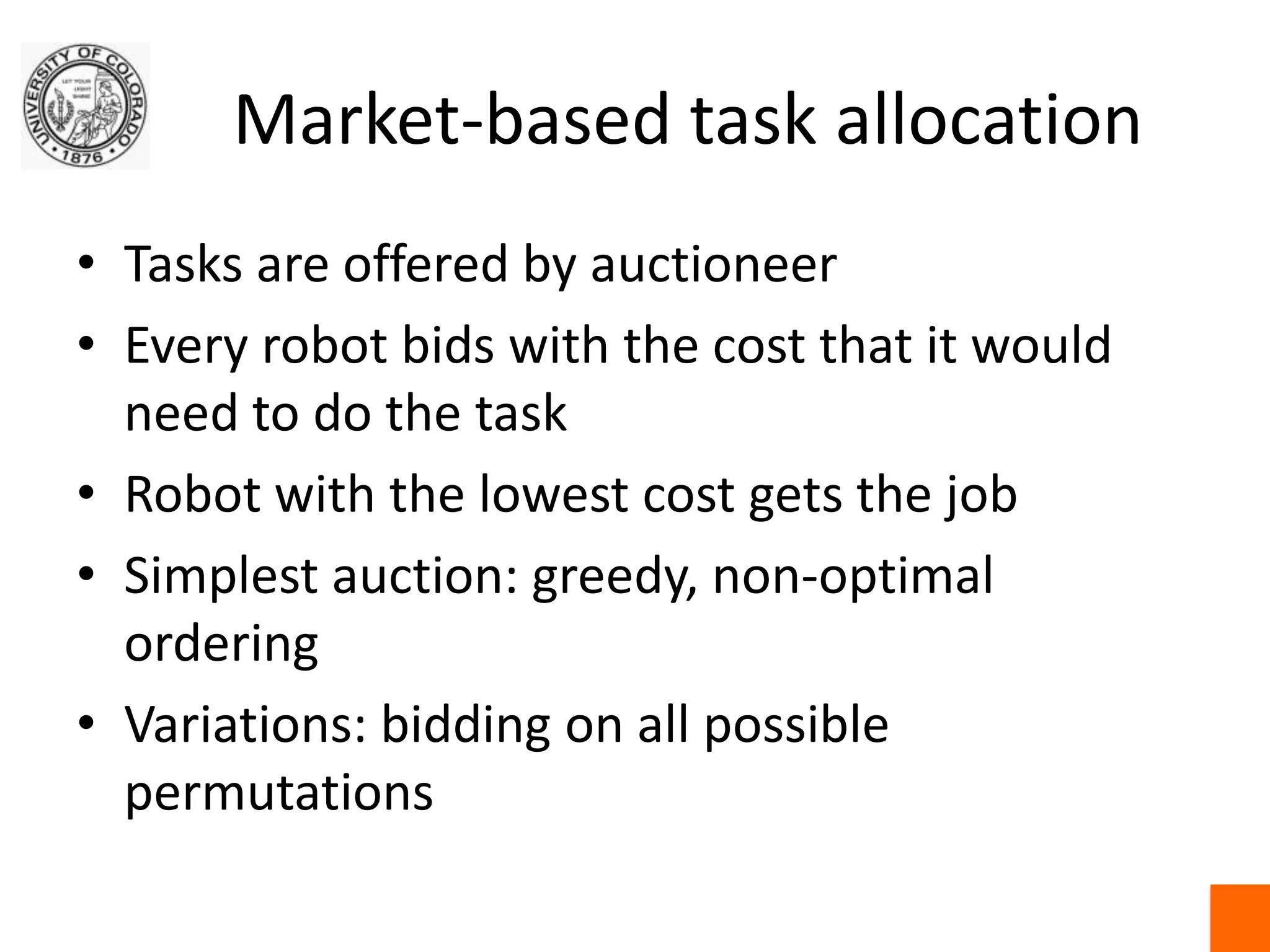 Market-based task allocationTasks are offered by auctioneerEvery robot bids with the cost that it would need to do the taskRobot with the lowest cost gets the jobSimplest auction: greedy, non-optimal orderingVariations: bidding on all possible permutations