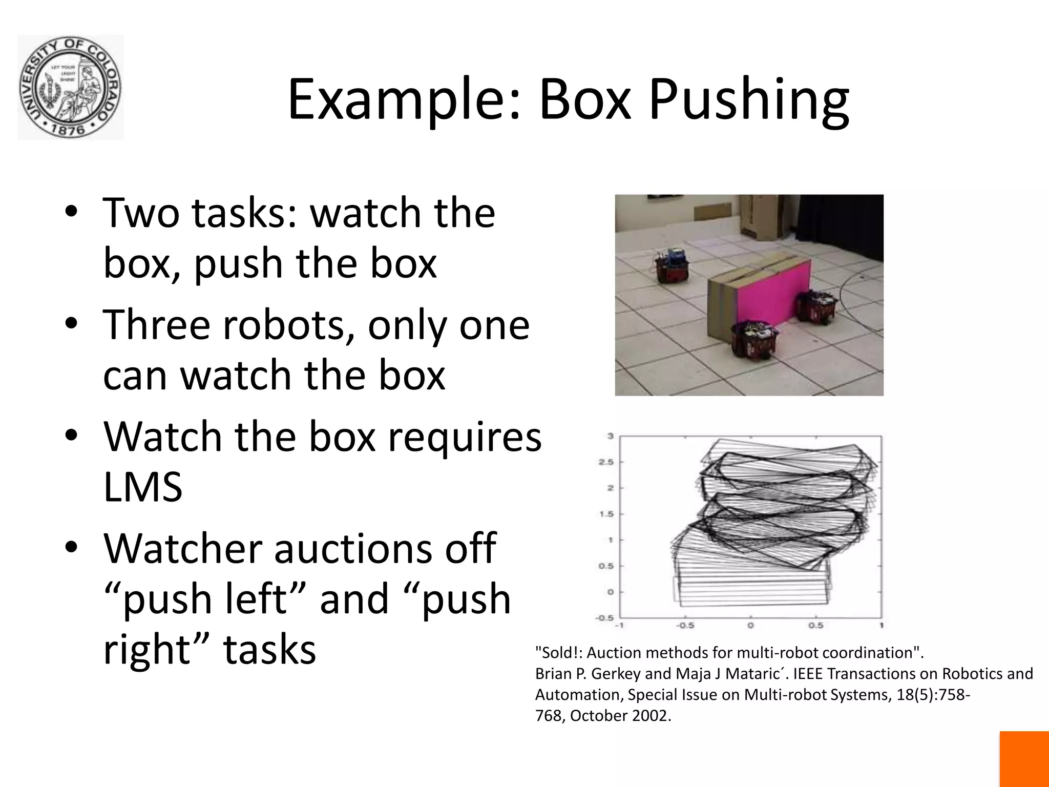 Example: Box PushingTwo tasks: watch the box, push the boxThree robots, only one can watch the boxWatch the box requires LMSWatcher auctions off “push left” and “push right” tasks"Sold!: Auction methods for multi-robot coordination".Brian P. Gerkey and Maja J Mataric´. IEEE Transactions on Robotics and Automation, Special Issue on Multi-robot Systems, 18(5):758-768, October 2002. 