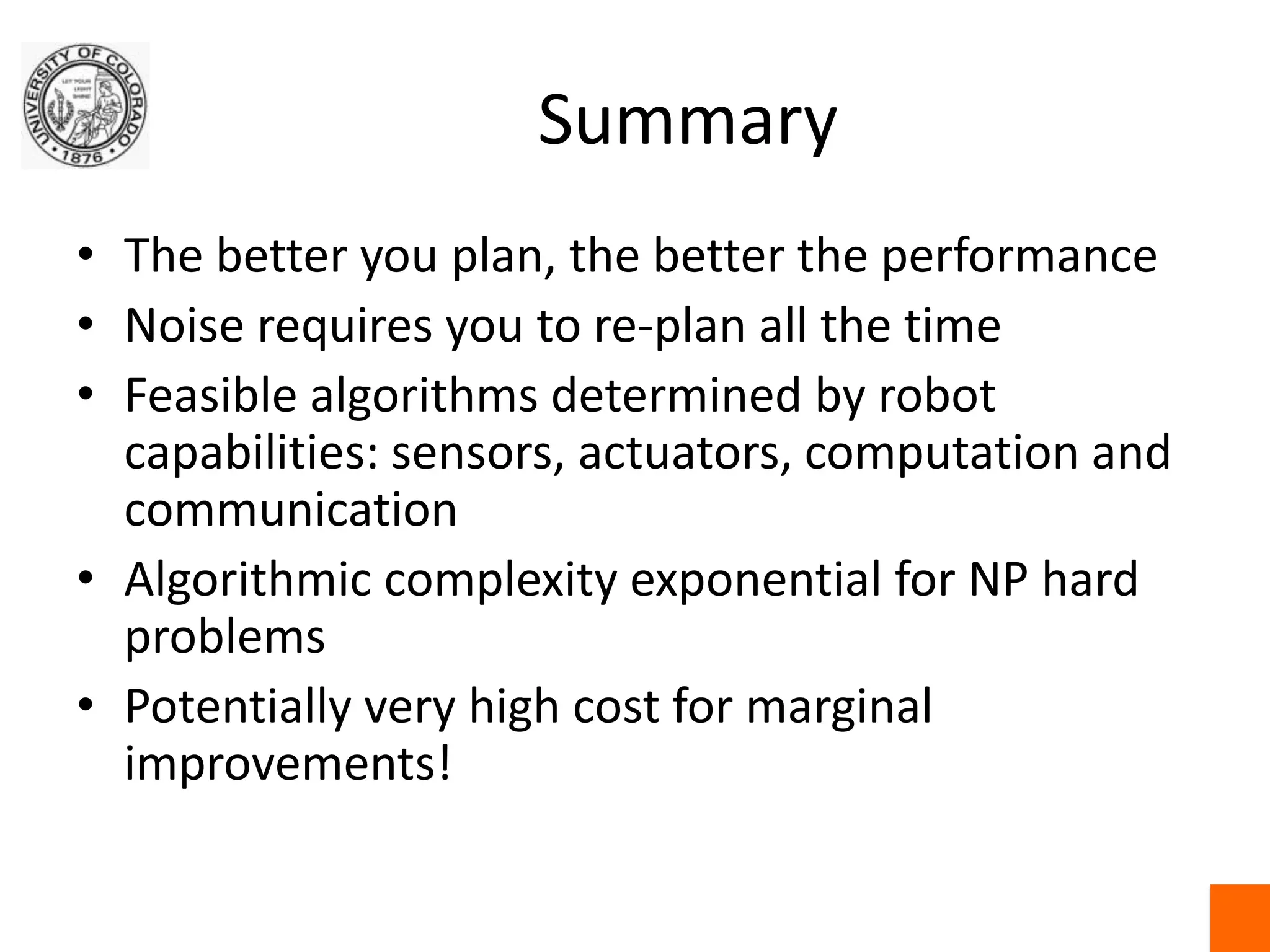 SummaryThe better you plan, the better the performanceNoise requires you to re-plan all the timeFeasible algorithms determined by robot capabilities: sensors, actuators, computation and communicationAlgorithmic complexity exponential for NP hard problemsPotentially very high cost for marginal improvements!
