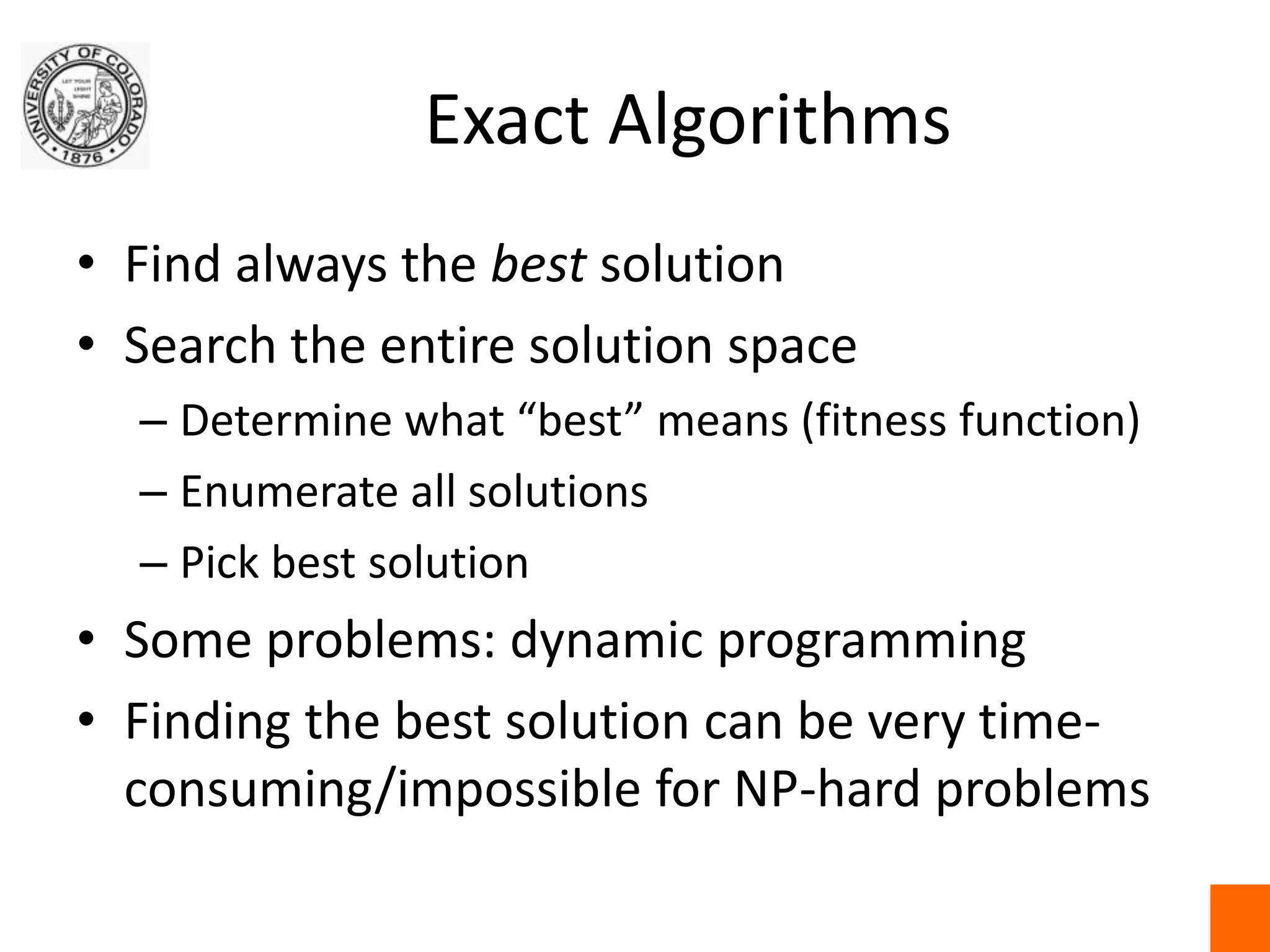 Exact AlgorithmsFind always the best solutionSearch the entire solution spaceDetermine what “best” means (fitness function)Enumerate all solutionsPick best solutionSome problems: dynamic programmingFinding the best solution can be very time-consuming/impossible for NP-hard problems