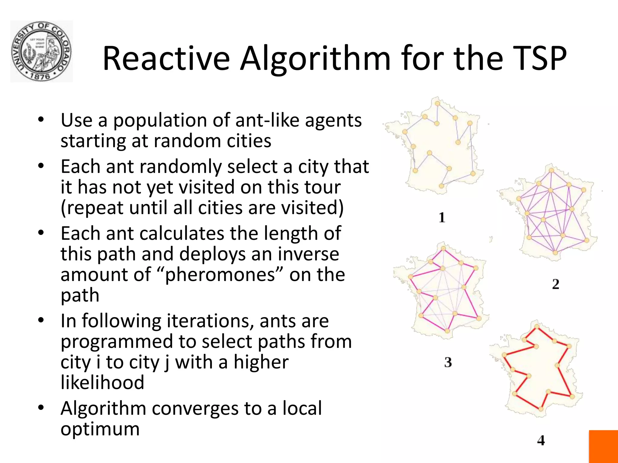 Reactive Algorithm for the TSPUse a population of ant-like agents starting at random citiesEach ant randomly select a city that it has not yet visited on this tour (repeat until all cities are visited)Each ant calculates the length of this path and deploys an inverse amount of “pheromones” on the pathIn following iterations, ants are programmed to select paths from city i to city j with a higher likelihoodAlgorithm converges to a local optimum
