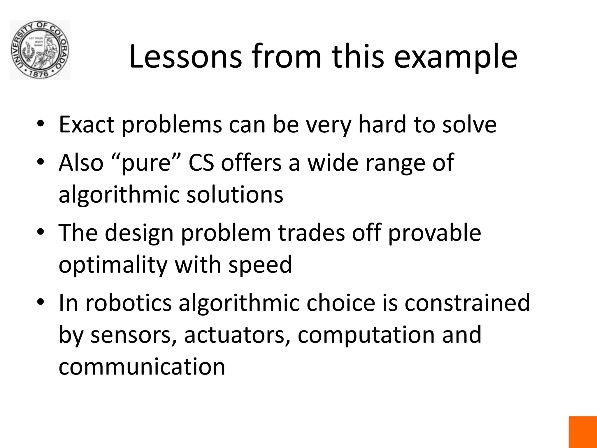 Lessons from this exampleExact problems can be very hard to solveAlso “pure” CS offers a wide range of algorithmic solutionsThe design problem trades off provable optimality with speedIn robotics algorithmic choice is constrained by sensors, actuators, computation and communication