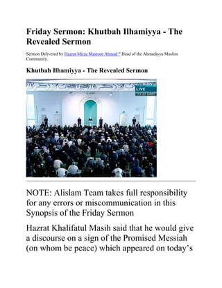 Friday Sermon: Khutbah Ilhamiyya - The
Revealed Sermon
Sermon Delivered by Hazrat Mirza Masroor Ahmad at
Head of the Ahmadiyya Muslim
Community.
Khutbah Ilhamiyya - The Revealed Sermon
NOTE: Alislam Team takes full responsibility
for any errors or miscommunication in this
Synopsis of the Friday Sermon
Hazrat Khalifatul Masih said that he would give
a discourse on a sign of the Promised Messiah
(on whom be peace) which appeared on today’s
 