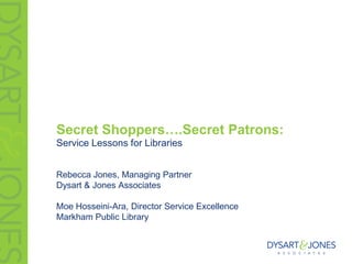 Secret Shoppers….Secret Patrons:
Service Lessons for Libraries


Rebecca Jones, Managing Partner
Dysart & Jones Associates

Moe Hosseini-Ara, Director Service Excellence
Markham Public Library
 