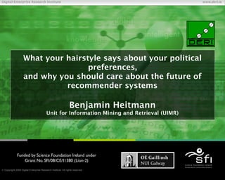Digital Enterprise Research Institute                                                       www.deri.ie




                    What your hairstyle says about your political
                                    preferences,
                    and why you should care about the future of
                              recommender systems

                                                               Benjamin Heitmann
                                         Unit for Information Mining and Retrieval (UIMR)




              Funded by Science Foundation Ireland under
                  Grant No. SFI/08/CE/I1380 (Líon-2)

 Copyright 2009 Digital Enterprise Research Institute. All rights reserved.
                                                                               Chapter
 