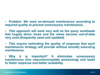 • Problem: We want on-demand maintenance according to
required quality to prevent unnecessary maintenance.
• This approach will work very well on the query workloads
that hugely share views and the views become out-of-date
very soon.(frequently used and updated)
• This require estimating the quality of response that each
maintenance strategy will provide without actually executing
maintenance.
• Why it is important? It eliminates unnecessary
maintenance (live executions/update processing) and leads
to faster response and better scalability.
Insight Centre for Data Analytics Slide 12
 
