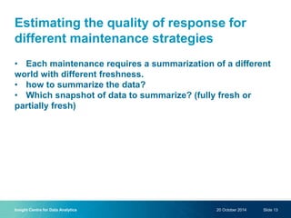 Estimating the quality of response for
different maintenance strategies
• Each maintenance requires a summarization of a different
world with different freshness.
• how to summarize the data?
• Which snapshot of data to summarize? (fully fresh or
partially fresh)
20 October 2014Insight Centre for Data Analytics Slide 13
 