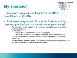 My approach
• There are two quality metrics: freshness(B/(A+B)),
completeness(B/(B+C)).
• First research question: What is the freshness of the
response provided with cache (without maintenance)?
• We summarize cache snapshot with fresh/stale labeled triples to estimate the
freshness of queries.
• Summarization
• Capture dependencies between join counterparts.
• Capture the distribution of freshness for each summarization dimension.
• Our first summarization approach assumes total independence and uniform
distribution.
• In the histogram approach we try to address uniform distribution assumption. This
requires more space to achieve better estimations.
 