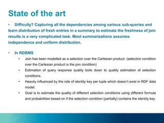 State of the art
• Difficulty? Capturing all the dependencies among various sub-queries and
learn distribution of fresh entries in a summary to estimate the freshness of join
results is a very complicated task. Most summarizations assumes
independence and uniform distribution.
• In RDBMS
• Join has been modelled as a selection over the Cartesian product. (selection condition
over the Cartesian product is the join condition)
• Estimation of query response quality boils down to quality estimation of selection
conditions.
• Heavily influenced by the role of identity key per tuple which doesn’t exist in RDF data
model.
• Goal is to estimate the quality of different selection conditions using different formula
and probabilities based on if the selection condition (partially) contains the identity key.
 