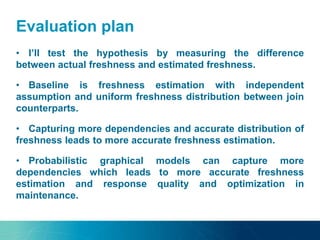 Evaluation plan
• I’ll test the hypothesis by measuring the difference
between actual freshness and estimated freshness.
• Baseline is freshness estimation with independent
assumption and uniform freshness distribution between join
counterparts.
• Capturing more dependencies and accurate distribution of
freshness leads to more accurate freshness estimation.
• Probabilistic graphical models can capture more
dependencies which leads to more accurate freshness
estimation and response quality and optimization in
maintenance.
 