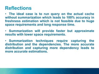 Reflections
• The ideal case is to run query on the actual cache
without summarization which leads to 100% accuracy in
freshness estimation which is not feasible due to huge
space requirements and long response time.
• Summarization will provide faster but approximate
results with lower space requirements.
• Summarization techniques require capturing the
distribution and the dependencies. The more accurate
distribution and capturing more dependency leads to
more accurate estimations.
 