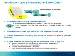 Introduction: Query Processing On Linked Data?
• Report changes to the local store (maintenance)
• sources pro-actively report changes or their existence (pushing).
• query processor discover new sources and changes by frequent crawling
(pulling).
• Fast maintenance leads high quality but slow response and vice versa.
• Varying maintenance frequency can adjust the quality and time of provided
response.
• Current literature are minimizing the maintenance as much as they can
• Minimize materialized data by analysing the query workload. (view selection).
• On-demand maintenance of materialized data.
• Optimize the maintenance code (DBToaster).
• A few have touched the Quality-Time trade-off to minimize the maintenance.
Replication (database) or Caching (web)
Off-line
materialization
Local
Store
Query
Processor
Query
Response
NEW
sources
Slide 3Insight Centre for Data Analytics
Web
 