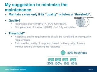 My suggestion to minimize the
maintenance
• Maintain a view only if its “quality” is below a “threshold”.
• Quality?
• Freshness of a view B/(B+A) (A=0 fully fresh).
• Completeness of a view B/(B+C) (C=0 fully complete).
• Threshold?
• Response quality requirements should be translated to view quality
requirements.
• Estimate the quality of response based on the quality of views
without actually computing the response.
Insight Centre for Data Analytics Slide 4
V1 V2 V3 V4
80% freshness
20% 100% 10% 80%
 