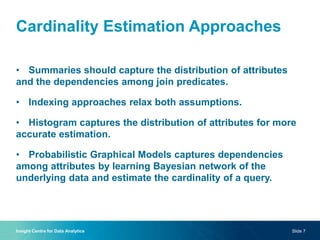 Cardinality Estimation Approaches
• Summaries should capture the distribution of attributes
and the dependencies among join predicates.
• Indexing approaches relax both assumptions.
• Histogram captures the distribution of attributes for more
accurate estimation.
• Probabilistic Graphical Models captures dependencies
among attributes by learning Bayesian network of the
underlying data and estimate the cardinality of a query.
Insight Centre for Data Analytics Slide 7
 
