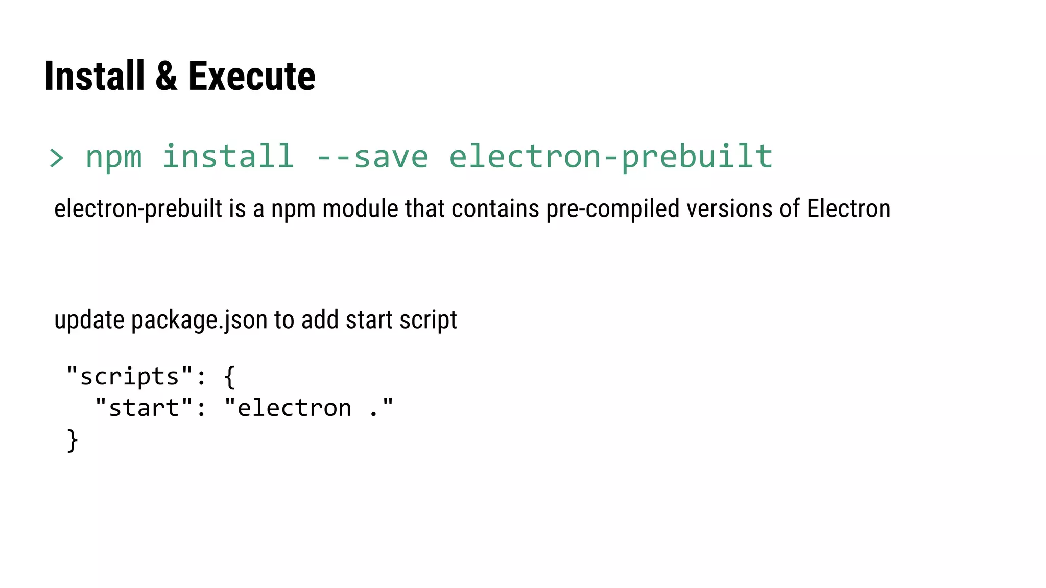 update package.json to add start script
"scripts": {
"start": "electron ."
}
electron-prebuilt is a npm module that contains pre-compiled versions of Electron
Install & Execute
> npm install --save electron-prebuilt
 