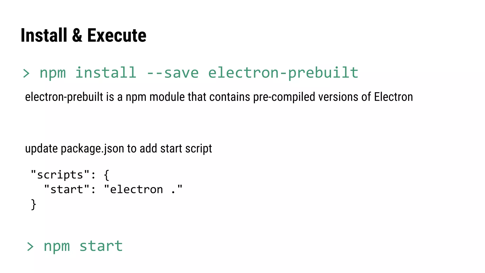 update package.json to add start script
"scripts": {
"start": "electron ."
}
electron-prebuilt is a npm module that contains pre-compiled versions of Electron
Install & Execute
> npm start
> npm install --save electron-prebuilt
 
