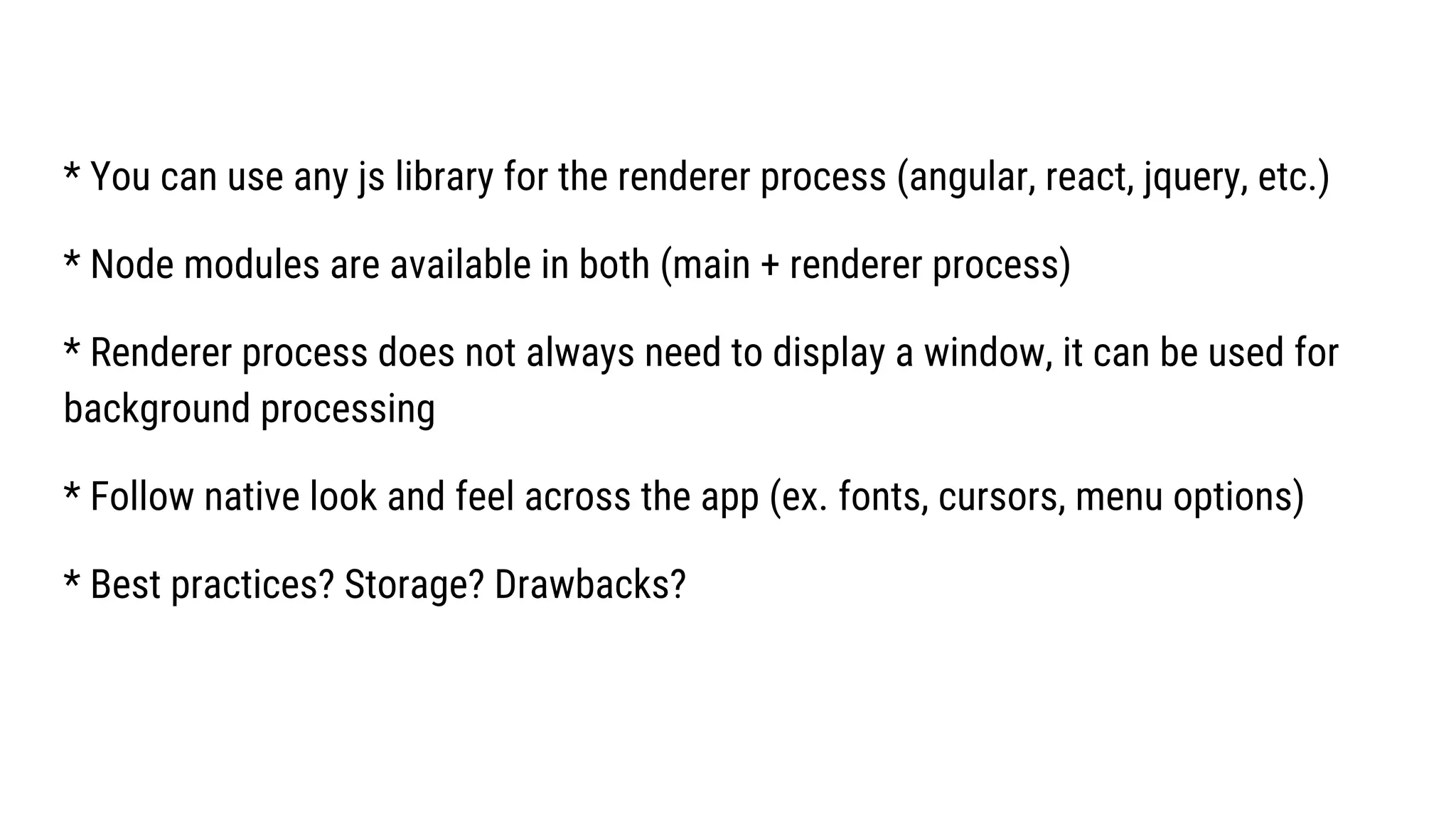 * You can use any js library for the renderer process (angular, react, jquery, etc.)
* Node modules are available in both (main + renderer process)
* Renderer process does not always need to display a window, it can be used for
background processing
* Follow native look and feel across the app (ex. fonts, cursors, menu options)
* Best practices? Storage? Drawbacks?
 