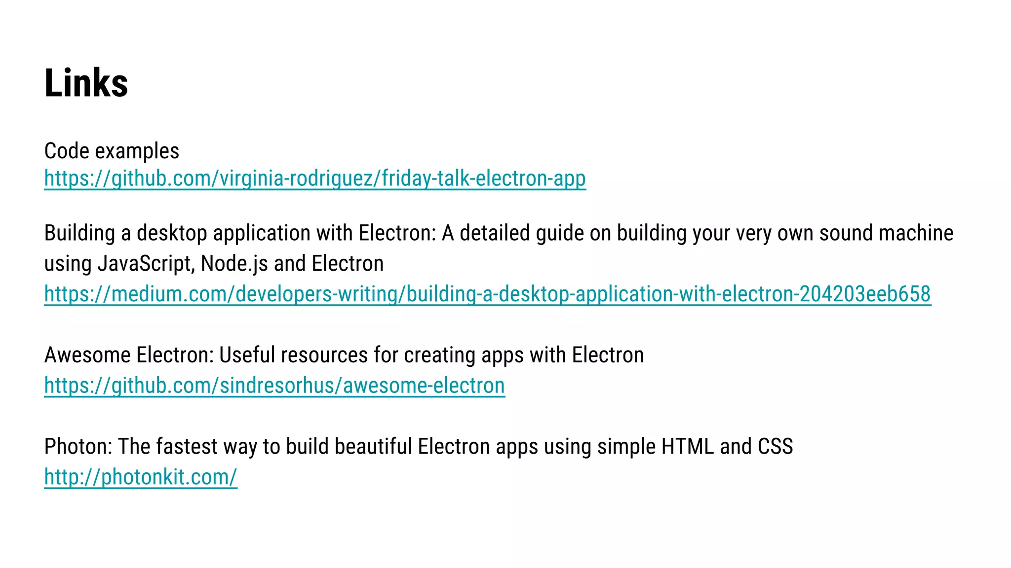 Links
Code examples
https://github.com/virginia-rodriguez/friday-talk-electron-app
Building a desktop application with Electron: A detailed guide on building your very own sound machine
using JavaScript, Node.js and Electron
https://medium.com/developers-writing/building-a-desktop-application-with-electron-204203eeb658
Awesome Electron: Useful resources for creating apps with Electron
https://github.com/sindresorhus/awesome-electron
Photon: The fastest way to build beautiful Electron apps using simple HTML and CSS
http://photonkit.com/
 