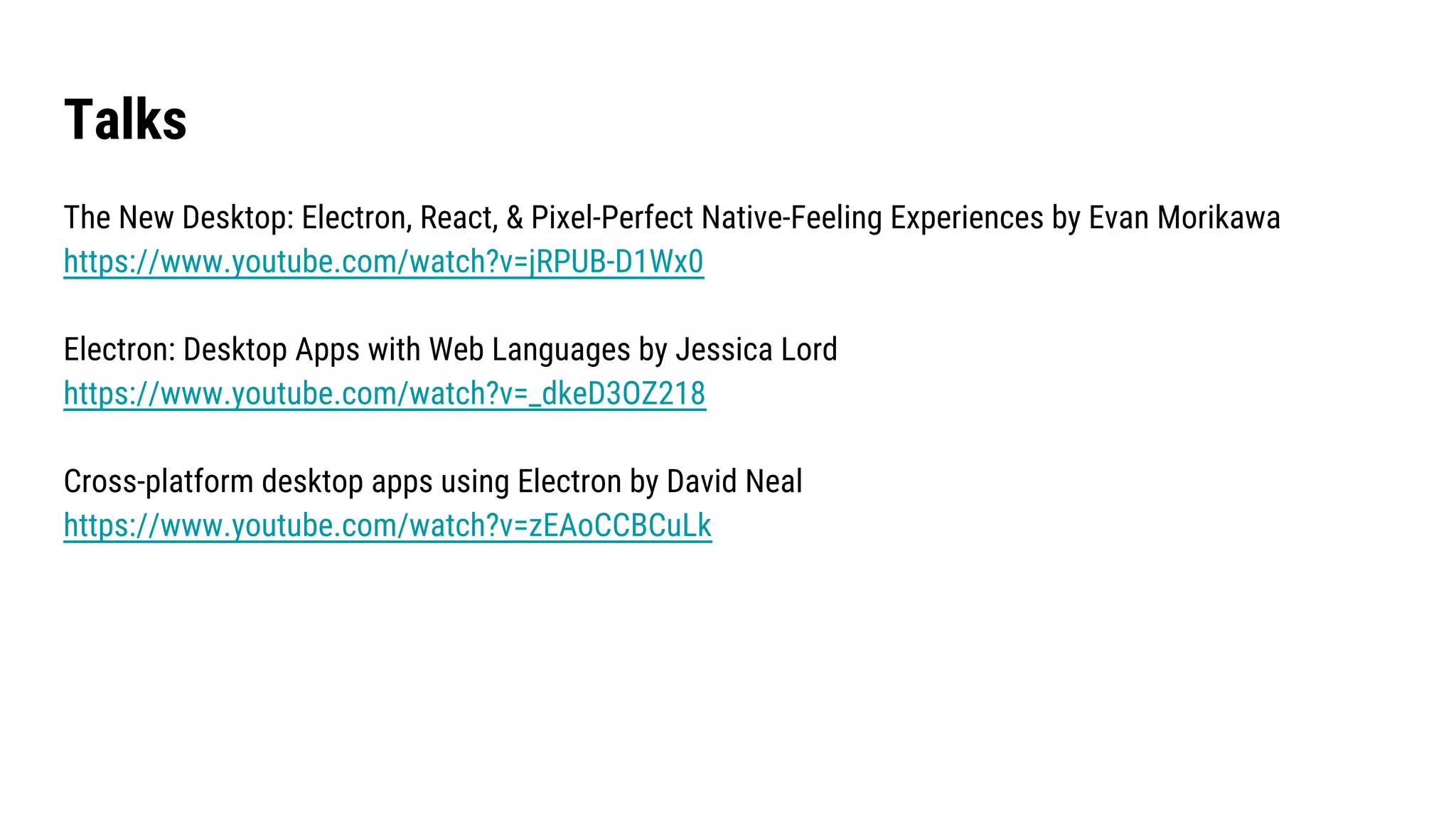 Talks
The New Desktop: Electron, React, & Pixel-Perfect Native-Feeling Experiences by Evan Morikawa
https://www.youtube.com/watch?v=jRPUB-D1Wx0
Electron: Desktop Apps with Web Languages by Jessica Lord
https://www.youtube.com/watch?v=_dkeD3OZ218
Cross-platform desktop apps using Electron by David Neal
https://www.youtube.com/watch?v=zEAoCCBCuLk
 