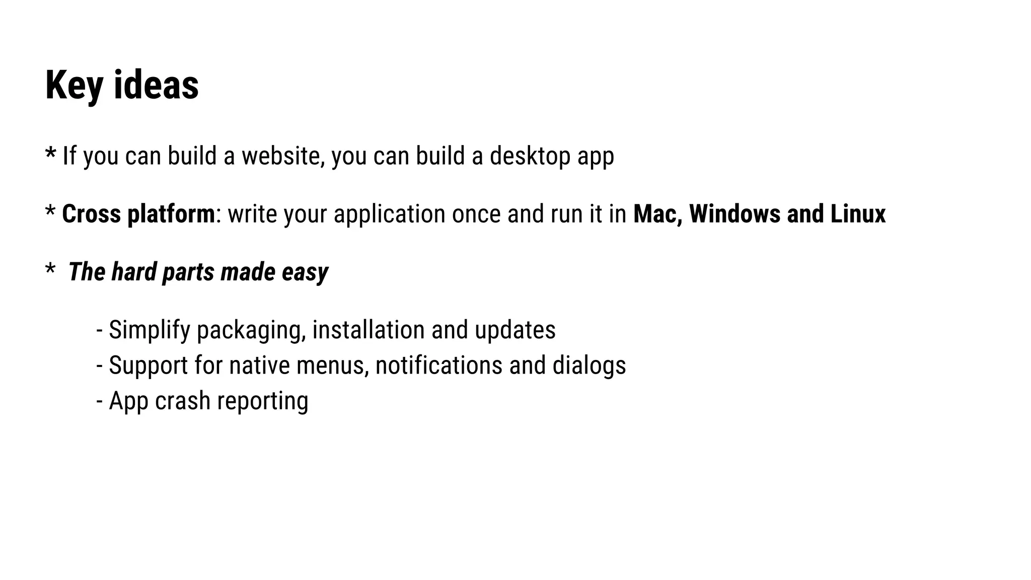 Key ideas
* If you can build a website, you can build a desktop app
* Cross platform: write your application once and run it in Mac, Windows and Linux
* The hard parts made easy
- Simplify packaging, installation and updates
- Support for native menus, notifications and dialogs
- App crash reporting
 