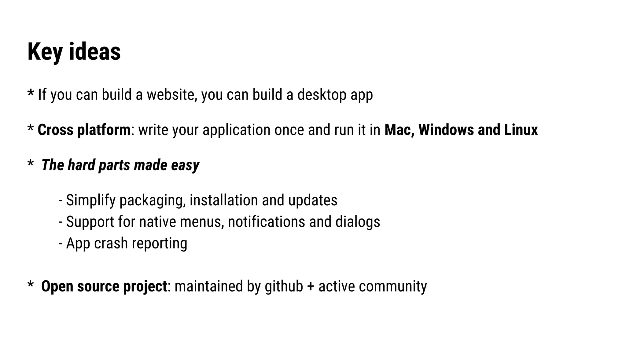 Key ideas
* If you can build a website, you can build a desktop app
* Cross platform: write your application once and run it in Mac, Windows and Linux
* The hard parts made easy
- Simplify packaging, installation and updates
- Support for native menus, notifications and dialogs
- App crash reporting
* Open source project: maintained by github + active community
 