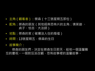 • 主角（觀看者）：傑森（十三號星期五那位）
• 配角：傑森的朋友（其他經典恐怖片的主角：佛萊迪 、
貞子、恰吉、大法師）
• 地點：傑森的家（破爛沒人住的廢墟）
• 時間：13號星期五，傑森的生日
• 故事簡介：
傑森的朋友們，決定在傑森生日那天，給他一個溫馨難
忘的慶祝。一個對反派改觀，恐怖故事裡的溫馨故事。
 