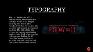 TYPOGRAPHY
The text Friday the 13th is
written in red, this establishes
that red connotes to; danger,
warning and death. This
foreshadows that blood, gore and
violence will happen throughout
the film. The title of the film
creates an enigma questioning
audiences to think what is going
to happen on Friday the 13th,
therefore leaves audiences
wanting to watch the film and
find out exactly what happens.
 