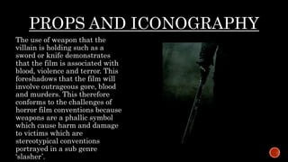 PROPS AND ICONOGRAPHY
The use of weapon that the
villain is holding such as a
sword or knife demonstrates
that the film is associated with
blood, violence and terror. This
foreshadows that the film will
involve outrageous gore, blood
and murders. This therefore
conforms to the challenges of
horror film conventions because
weapons are a phallic symbol
which cause harm and damage
to victims which are
stereotypical conventions
portrayed in a sub genre
‘slasher’.
 