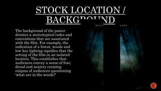 STOCK LOCATION /
BACKGROUND
The background of the poster
denotes a stereotypical codes and
conventions that are associated
with the film. For example, the
indication of a forest, woods and
low key lighting signifies that the
setting of the film in an isolated
location. This establishes that
audiences convey a sense of fear,
dread and anxiety creating
enigma of audiences questioning
‘what are in the woods?’
 