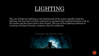 LIGHTING
The use of high key lighting on the background of the poster signifies high key
lighting, this has been used for audiences to recognise the isolated locations such as
the woods and the forest with a blur of mist. The use of this lighting conforms to
creating a feeling of tension, suspense, fear for audiences.
 