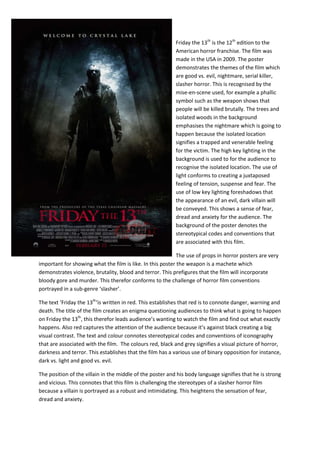 Friday the 13th is the 12th edition to the
American horror franchise. The film was
made in the USA in 2009. The poster
demonstrates the themes of the film which
are good vs. evil, nightmare, serial killer,
slasher horror. This is recognised by the
mise-en-scene used, for example a phallic
symbol such as the weapon shows that
people will be killed brutally. The trees and
isolated woods in the background
emphasises the nightmare which is going to
happen because the isolated location
signifies a trapped and venerable feeling
for the victim. The high key lighting in the
background is used to for the audience to
recognise the isolated location. The use of
light conforms to creating a juxtaposed
feeling of tension, suspense and fear. The
use of low key lighting foreshadows that
the appearance of an evil, dark villain will
be conveyed. This shows a sense of fear,
dread and anxiety for the audience. The
background of the poster denotes the
stereotypical codes and conventions that
are associated with this film.
The use of props in horror posters are very
important for showing what the film is like. In this poster the weapon is a machete which
demonstrates violence, brutality, blood and terror. This prefigures that the film will incorporate
bloody gore and murder. This therefor conforms to the challenge of horror film conventions
portrayed in a sub-genre ‘slasher’.
The text ‘Friday the 13th‘is written in red. This establishes that red is to connote danger, warning and
death. The title of the film creates an enigma questioning audiences to think what is going to happen
on Friday the 13th, this therefor leads audience’s wanting to watch the film and find out what exactly
happens. Also red captures the attention of the audience because it’s against black creating a big
visual contrast. The text and colour connotes stereotypical codes and conventions of iconography
that are associated with the film. The colours red, black and grey signifies a visual picture of horror,
darkness and terror. This establishes that the film has a various use of binary opposition for instance,
dark vs. light and good vs. evil.
The position of the villain in the middle of the poster and his body language signifies that he is strong
and vicious. This connotes that this film is challenging the stereotypes of a slasher horror film
because a villain is portrayed as a robust and intimidating. This heightens the sensation of fear,
dread and anxiety.

 